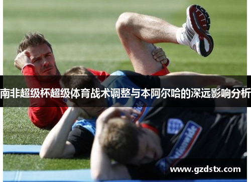 南非超级杯超级体育战术调整与本阿尔哈的深远影响分析