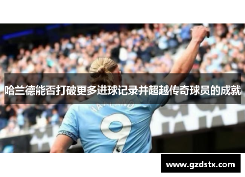 哈兰德能否打破更多进球记录并超越传奇球员的成就