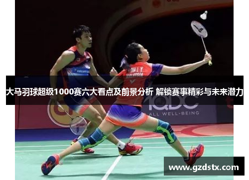 大马羽球超级1000赛六大看点及前景分析 解锁赛事精彩与未来潜力