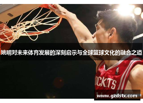 姚明对未来体育发展的深刻启示与全球篮球文化的融合之道