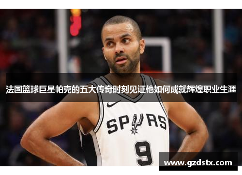 法国篮球巨星帕克的五大传奇时刻见证他如何成就辉煌职业生涯