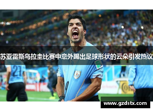 苏亚雷斯乌拉圭比赛中意外踢出足球形状的云朵引发热议