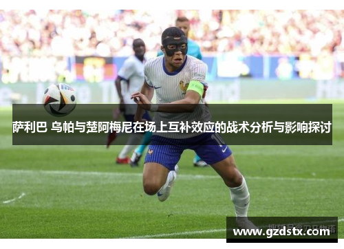 萨利巴 乌帕与楚阿梅尼在场上互补效应的战术分析与影响探讨