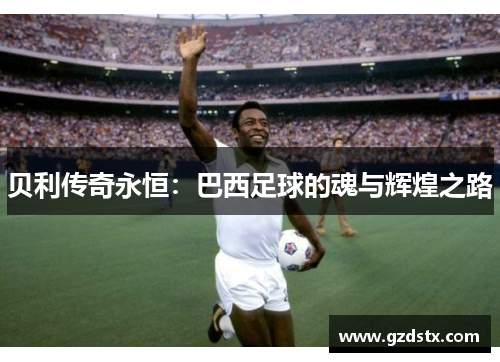 贝利传奇永恒:巴西足球的魂与辉煌之路 贝利传奇永恒:巴西足球的魂与辉煌之路